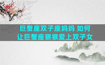 巨蟹座双子座妈妈 如何让巨蟹座狠狠爱上双子女